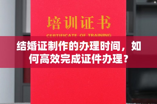 小金结婚证制作的办理时间，如何高效完成证件办理？